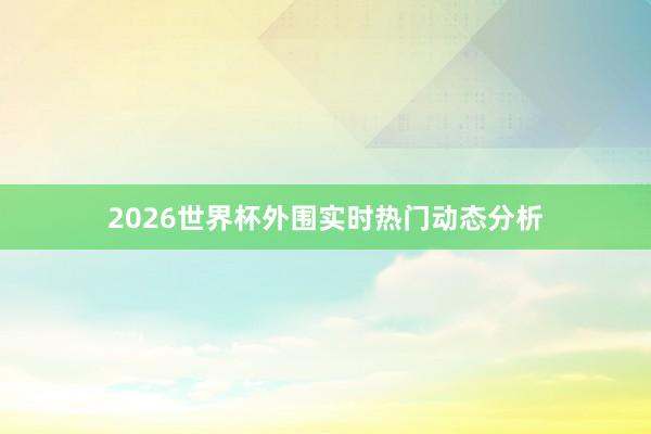 2026世界杯外围实时热门动态分析