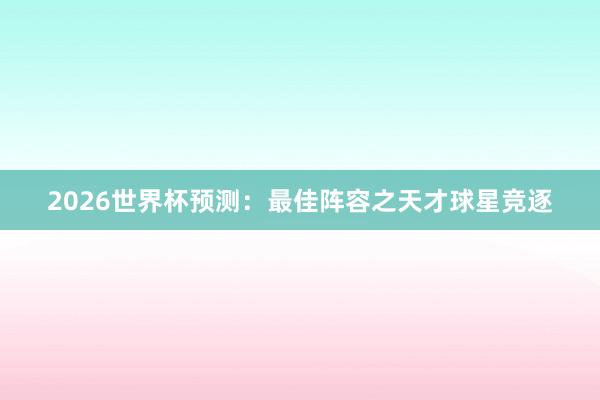 2026世界杯预测：最佳阵容之天才球星竞逐