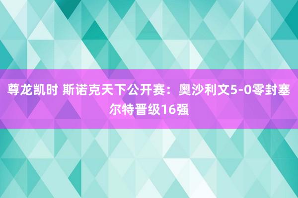 尊龙凯时 斯诺克天下公开赛：奥沙利文5-0零封塞尔特晋级16强